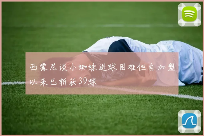 西蒙尼谈小蜘蛛进球困难但自加盟以来已斩获39球