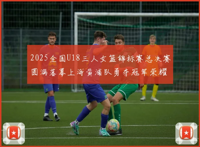 2025全国U18三人女篮锦标赛总决赛圆满落幕上海黄浦队勇夺冠军荣耀