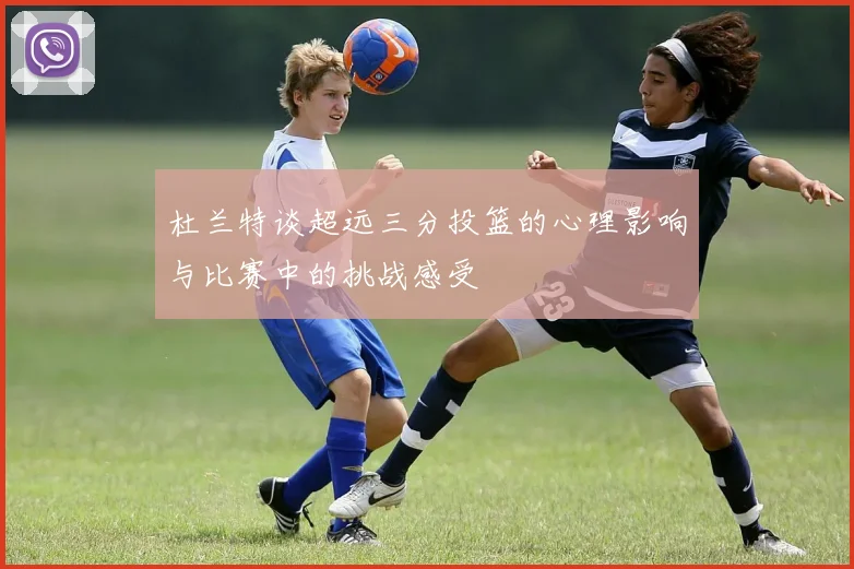 杜兰特谈超远三分投篮的心理影响与比赛中的挑战感受