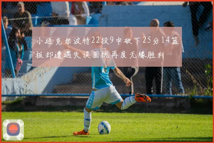 小迈克尔波特22投9中砍下25分14篮板却遭遇失误困扰再度无缘胜利