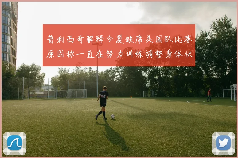普利西奇解释今夏缺席美国队比赛原因称一直在努力训练调整身体状态
