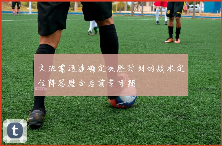 文班需迅速确定决胜时刻的战术定位阵容磨合后前景可期