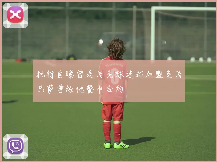 托特自曝曾是马竞球迷却加盟皇马巴萨曾给他餐巾合约