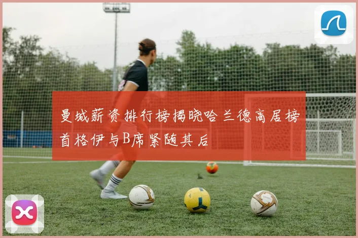 曼城薪资排行榜揭晓哈兰德高居榜首格伊与B席紧随其后