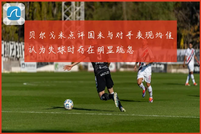 贝尔戈米点评国米与对手表现均佳认为失球时存在明显疏忽