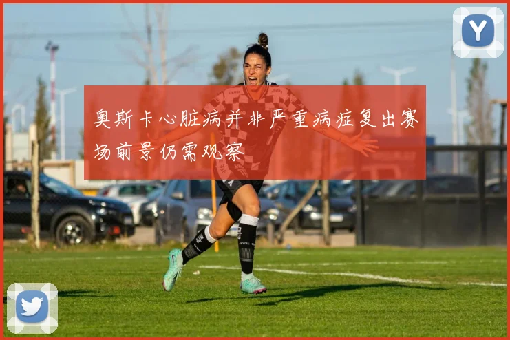 奥斯卡心脏病并非严重病症复出赛场前景仍需观察