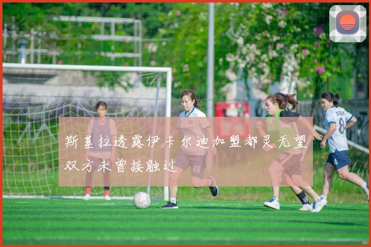 斯基拉透露伊卡尔迪加盟都灵无望双方未曾接触过