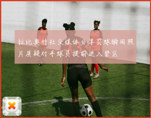 拉比奥特社交媒体分享罚球瞬间照片质疑对手球员提前进入禁区