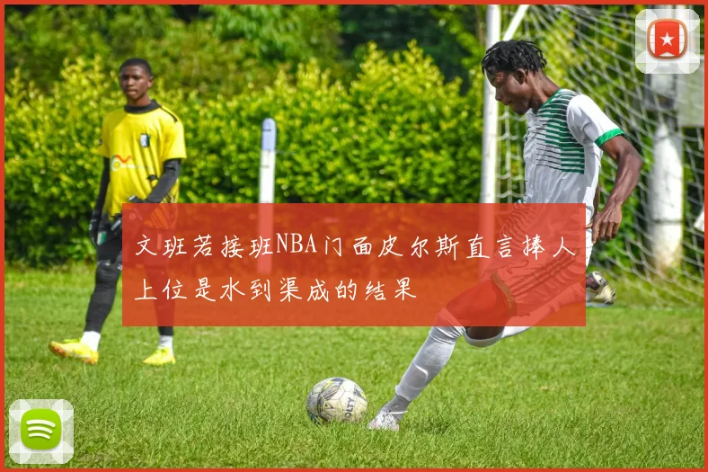 文班若接班NBA门面皮尔斯直言捧人上位是水到渠成的结果