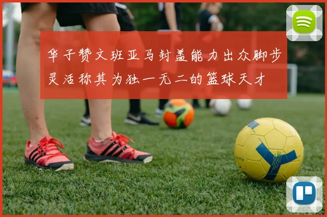 华子赞文班亚马封盖能力出众脚步灵活称其为独一无二的篮球天才