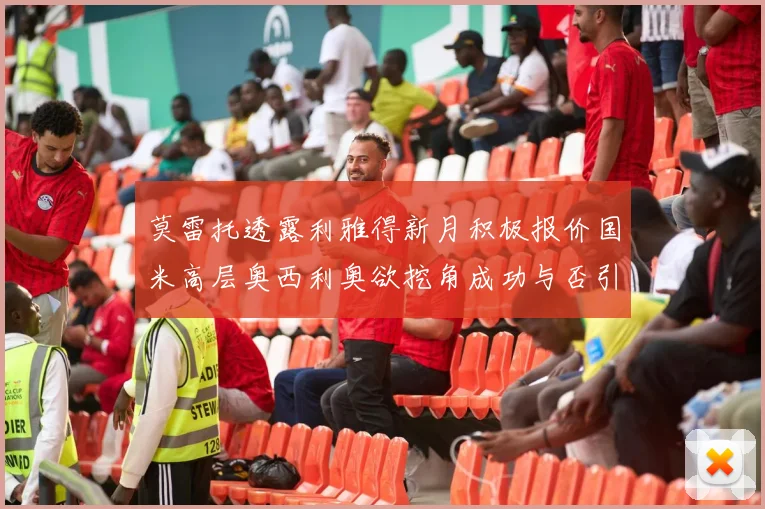 莫雷托透露利雅得新月积极报价国米高层奥西利奥欲挖角成功与否引关注