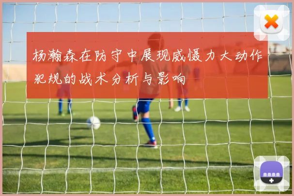 杨瀚森在防守中展现威慑力大动作犯规的战术分析与影响