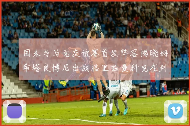 国米与马竞友谊赛首发阵容揭晓姆希塔良博尼出战格里兹曼科克在列