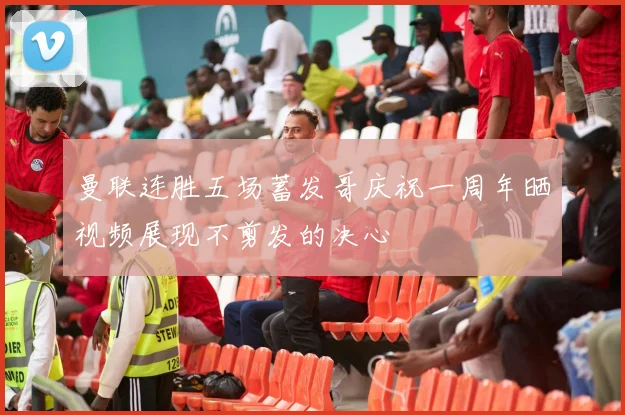 曼联连胜五场蓄发哥庆祝一周年晒视频展现不剪发的决心