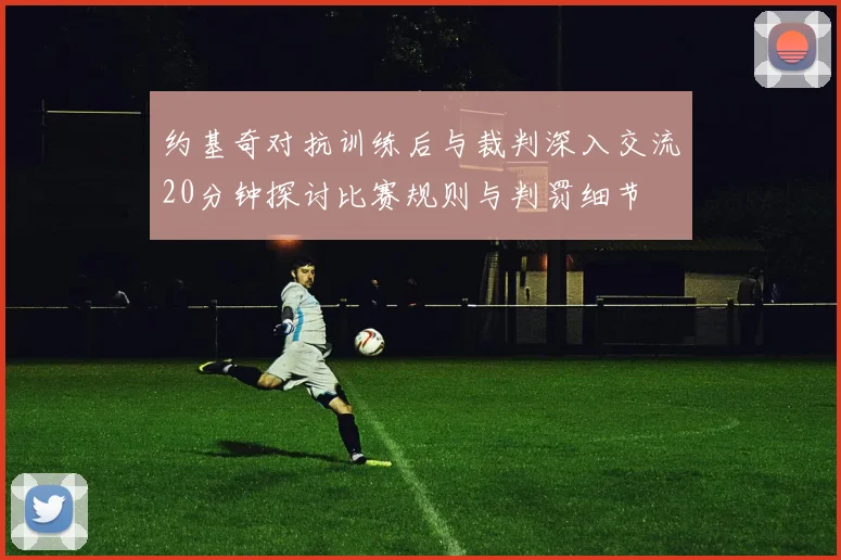 约基奇对抗训练后与裁判深入交流20分钟探讨比赛规则与判罚细节