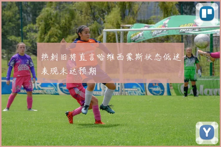热刺旧将直言哈维西蒙斯状态低迷表现未达预期