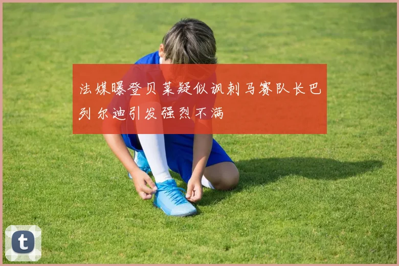 法媒曝登贝莱疑似讽刺马赛队长巴列尔迪引发强烈不满
