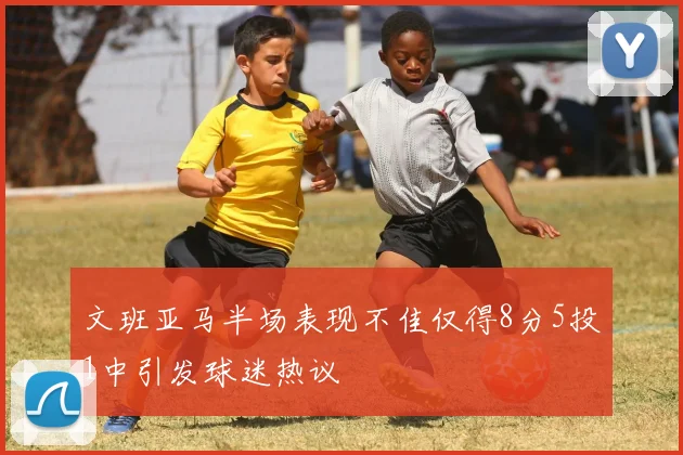 文班亚马半场表现不佳仅得8分5投1中引发球迷热议