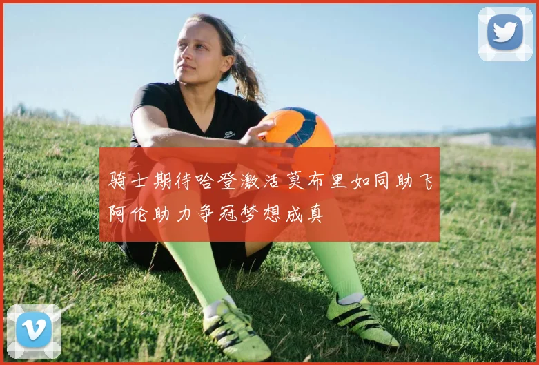 骑士期待哈登激活莫布里如同助飞阿伦助力争冠梦想成真