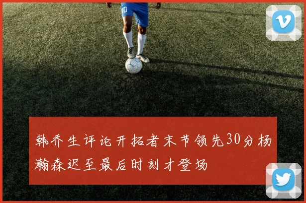 韩乔生评论开拓者末节领先30分杨瀚森迟至最后时刻才登场