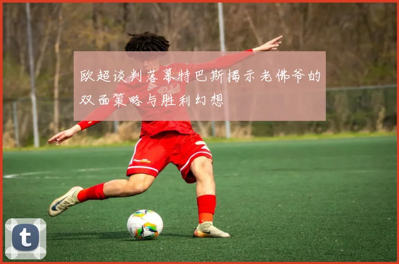 欧超谈判落幕特巴斯揭示老佛爷的双面策略与胜利幻想