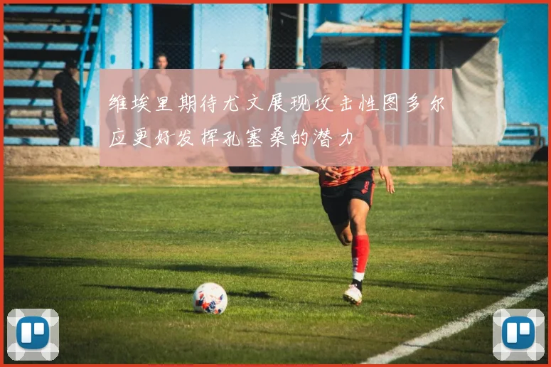 维埃里期待尤文展现攻击性图多尔应更好发挥孔塞桑的潜力