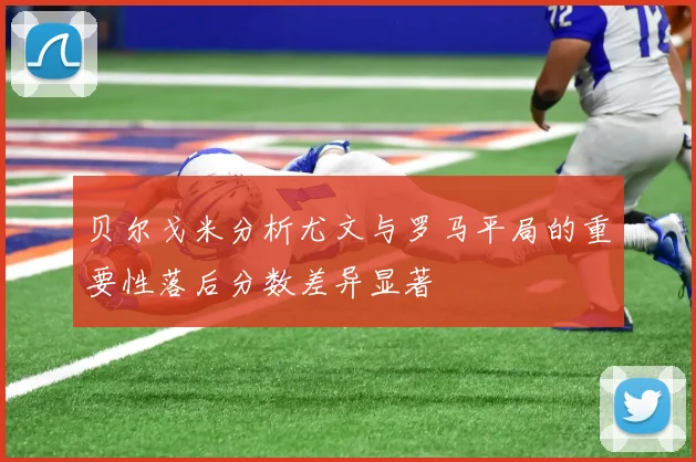 贝尔戈米分析尤文与罗马平局的重要性落后分数差异显著