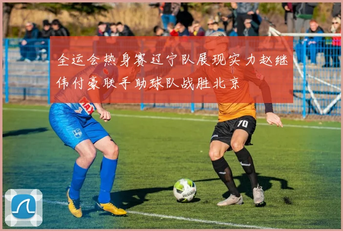 全运会热身赛辽宁队展现实力赵继伟付豪联手助球队战胜北京